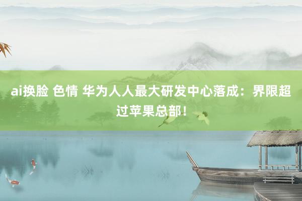 ai换脸 色情 华为人人最大研发中心落成：界限超过苹果总部！
