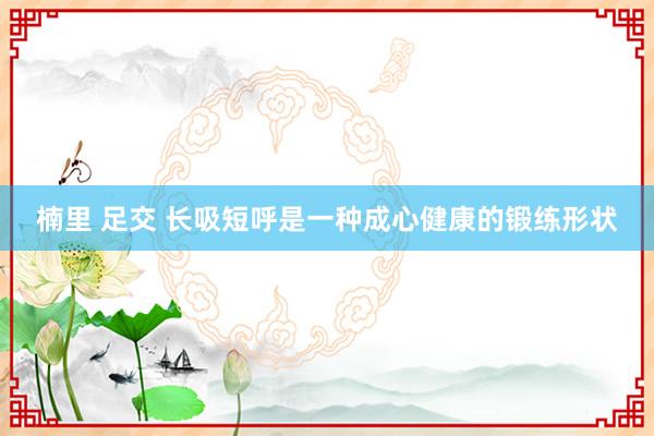 楠里 足交 长吸短呼是一种成心健康的锻练形状