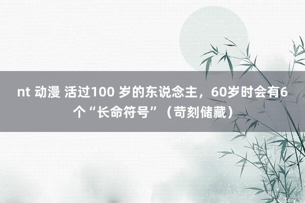 nt 动漫 活过100 岁的东说念主，60岁时会有6个“长命符号”（苛刻储藏）