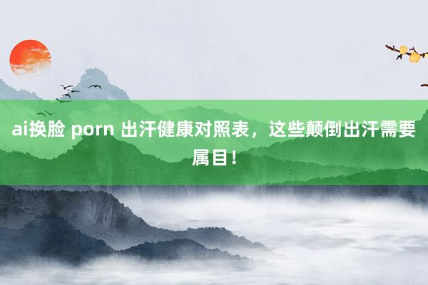 ai换脸 porn 出汗健康对照表，这些颠倒出汗需要属目！