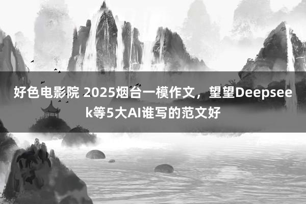 好色电影院 2025烟台一模作文，望望Deepseek等5大AI谁写的范文好